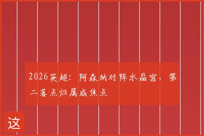2026英超:阿森纳对阵水晶宫,第二落点归属成焦点